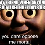 She forced me to do it. | MY FRIEND WHEN ANYONE DOESN'T LIKE THREE DAYS GRACE: | image tagged in you dare oppose me mortal | made w/ Imgflip meme maker