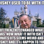 Walt Disney | DISNEY USED TO BE WITH IT; BUT THEN THEY CHANGED WHAT IT WAS. NOW WHAT IT WITH ISN'T IT, AND WHAT'S IITS SEEMS WEIRD AND SCARY TO DISNEY, AND IT'LL HAPPEN TO YOU, TOO | image tagged in walt disney,disney channel | made w/ Imgflip meme maker