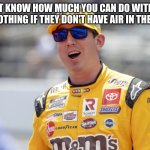 kyle busch | DO YOU NOT KNOW HOW MUCH YOU CAN DO WITH 4 WHEELS
NOTHING IF THEY DON'T HAVE AIR IN THEM | image tagged in kyle busch | made w/ Imgflip meme maker