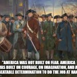 America | "AMERICA WAS NOT BUILT ON FEAR. AMERICA WAS BUILT ON COURAGE, ON IMAGINATION, AND AN UNBEATABLE DETERMINATION TO DO THE JOB AT HAND." | image tagged in usa,patriot,courage,freedom,liberty | made w/ Imgflip meme maker