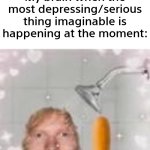 i could have the saddest moment of my life, then I just think of ED SHEERAN SHOWER CORN DOG | My brain when the most depressing/serious thing imaginable is happening at the moment:; Nobody: | image tagged in memes,funny,relatable,relatable memes,ed sheeran | made w/ Imgflip meme maker