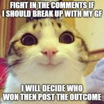 Smiling Cat | FIGHT IN THE COMMENTS IF I SHOULD BREAK UP WITH MY GF; I WILL DECIDE WHO WON THEN POST THE OUTCOME | image tagged in memes,smiling cat | made w/ Imgflip meme maker