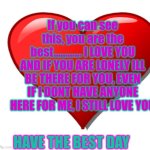 Blank | If you can see this, you are the best............ I LOVE YOU AND IF YOU ARE LONELY ILL BE THERE FOR YOU, EVEN IF I DONT HAVE ANYONE HERE FOR ME, I STILL LOVE YOU; HAVE THE BEST DAY | image tagged in blank | made w/ Imgflip meme maker