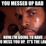 You messed up bad | YOU MESSED UP BAD; NOW I'M GOING TO HAVE TO MESS YOU UP.  IT'S THE LAW | image tagged in mr t,funny memes | made w/ Imgflip meme maker