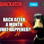 Quackatoa annoucement temp | BACK AFTER A MONTH WHAT HAPPENED? | image tagged in quackatoa annoucement temp | made w/ Imgflip meme maker