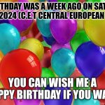 :D | MY BIRTHDAY WAS A WEEK AGO ON SATURDAY 17.02.2024 (C.E.T CENTRAL EUROPEAN TIME); YOU CAN WISH ME A HAPPY BIRTHDAY IF YOU WANT | image tagged in birthday balloons | made w/ Imgflip meme maker