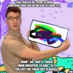 AJR meme | FOUR-YEAR-OLD ME TRYING TO DRAW SOMETHING GOOD THAT NO ONE CAN TELL WHAT IT IS; "MOM": OH, THAT'S... GREAT
"MOM WHISPERS TO DAD": IS IT TOO LATE FOR THOSE ART CLASSES? | image tagged in meme of ryan from ajr | made w/ Imgflip meme maker