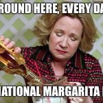 Every day is National Margarita Day | AROUND HERE, EVERY DAY; IS NATIONAL MARGARITA DAY | image tagged in kitty foreman drinking,margarita day | made w/ Imgflip meme maker