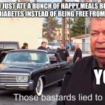 Decided to take a break from SpongeBob memes | POV: YOU JUST ATE A BUNCH OF HAPPY MEALS BUT ENDED UP GETTING DIABETES INSTEAD OF BEING FREE FROM DEPRESSION; YOU | image tagged in those basterds lied to me | made w/ Imgflip meme maker
