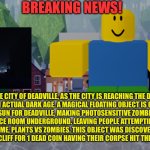 Dark ages for deadville? Will it survive? | BREAKING NEWS! IN THE CITY OF DEADVILLE, AS THE CITY IS REACHING THE DARK AGES, IT’S AN ACTUAL DARK AGE. A MAGICAL FLOATING OBJECT IS COMPLETELY BLOCKING OUT THE SUN FOR DEADVILLE, MAKING PHOTOSENSITIVE ZOMBIES ABLE TO FINALLY LEAVE THE SCIENCE ROOM UNDERGROUND. LEAVING PEOPLE ATTEMPTING TO RECREATE THE HIT 2009 GAME, PLANTS VS ZOMBIES. THIS OBJECT WAS DISCOVERED WHEN TWO PEOPLE JUMPED OFF A CLIFF FOR 1 DEAD COIN HAVING THEIR CORPSE HIT THE ROOF OF THE OBJECT. | image tagged in robloxia news | made w/ Imgflip meme maker