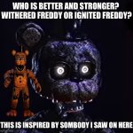 Who is better? | WHO IS BETTER AND STRONGER? 
WITHERED FREDDY OR IGNITED FREDDY? THIS IS INSPIRED BY SOMBODY I SAW ON HERE | image tagged in oh crap ignited freddy | made w/ Imgflip meme maker