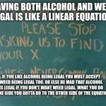 Algebra | HAVING BOTH ALCOHOL AND WEED LEGAL IS LIKE A LINEAR EQUATION:; IF YOU LIKE ALCOHOL BEING LEGAL YOU MUST ACCEPT WEED BEING LEGAL TOO. OR ELSE BE MAD THAT ALCOHOL IS LEGAL IF YOU DON'T WANT WEED LEGAL. WHAT YOU DO TO ONE SIDE YOU GOTTA DO TO THE OTHER SIDE OF THE EQUATION. | image tagged in algebra | made w/ Imgflip meme maker