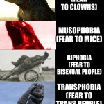 Dumb phobias 2 | SCORPIOPHOBIA
(FEAR TO SCORPIONS); NYCTOPHOBIA
(FEAR TO THE DARK); GLOSOPHOBIA
(FEAR TO PUBLIC SPEAKING); FELINOPHOBIA
(FEAR TO CATS); COULROPHOBIA
(FEAR TO CLOWNS); MUSOPHOBIA
(FEAR TO MICE); BIPHOBIA
(FEAR TO BISEXUAL PEOPLE); TRANSPHOBIA
(FEAR TO TRANS PEOPLE); NOMOPHOBIA
(FEAR OF HAVING NO PHONE); ZOOPHOBIA
(FEAR TO ANIMALS IN GENERAL); SESQUIPEDALIOFOBIA
(FEAR OF  CONVERSATIONS WITH LONG WORDS); AUTOPHOBIA
(FEAR TO YOURSELF); APEIROPHOBIA
(FEAR TO LIVE) | image tagged in godzilla becoming idiot,phobia,transphobic | made w/ Imgflip meme maker