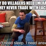 I don't need sleep I need answers | WHY DO VILLAGERS NEED EMERALDS SINCE THEY NEVER TRADE WITH EACH OTHER | image tagged in i don't need sleep i need answers,mincraft,memes,funny memes,funny meme,funny | made w/ Imgflip meme maker