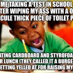 the sad facts of reality | ME TAKING A TEST IN SCHOOL AFTER WIPING MY ASS WITH A ONE MOLECULE THICK PIECE OF TOILET PAPER; EATING CARDBOARD AND STYROFOAM FOR LUNCH (THEY CALLED IT A BURGER), AND GETTING YELLED AT FOR RAISING MY HAND | image tagged in funny kid testing | made w/ Imgflip meme maker