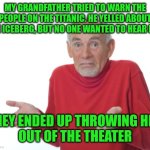 Guess I'll die  | MY GRANDFATHER TRIED TO WARN THE PEOPLE ON THE TITANIC. HE YELLED ABOUT THE ICEBERG, BUT NO ONE WANTED TO HEAR HIM; THEY ENDED UP THROWING HIM
OUT OF THE THEATER | image tagged in guess i'll die | made w/ Imgflip meme maker