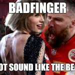 Travis Kelce screaming at Taylor Swift | BADFINGER; DOES NOT SOUND LIKE THE BEATLES!!! | image tagged in travis kelce screaming at taylor swift | made w/ Imgflip meme maker