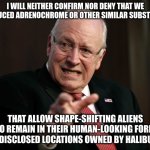 Dick Cheney Goes Into Denial Mode | I WILL NEITHER CONFIRM NOR DENY THAT WE PRODUCED ADRENOCHROME OR OTHER SIMILAR SUBSTANCES; THAT ALLOW SHAPE-SHIFTING ALIENS TO REMAIN IN THEIR HUMAN-LOOKING FORM AT UNDISCLOSED LOCATIONS OWNED BY HALIBURTON | image tagged in scared dick cheney,aliens,shapeshifting lizard,adrenochrome | made w/ Imgflip meme maker