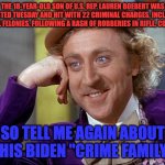 Big Willy Wonka Tell Me Again | THE 18-YEAR-OLD SON OF U.S. REP. LAUREN BOEBERT WAS ARRESTED TUESDAY AND HIT WITH 22 CRIMINAL CHARGES, INCLUDING SEVERAL FELONIES, FOLLOWING A RASH OF ROBBERIES IN RIFLE, COLORADO; SO TELL ME AGAIN ABOUT THIS BIDEN "CRIME FAMILY" | image tagged in big willy wonka tell me again | made w/ Imgflip meme maker