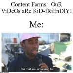 Since when did Content Farms ever bother saying that? | Content Farms:  OuR ViDeOs aRe KiD-fRiEnDlY! Me: | image tagged in so that was a f---ing lie,memes,funny,content | made w/ Imgflip meme maker