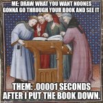 They won't go through it | ME: DRAW WHAT YOU WANT NOONES GONNA GO THROUGH YOUR BOOK AND SEE IT; THEM: .00001 SECONDS AFTER I PUT THE BOOK DOWN. | image tagged in medieval book | made w/ Imgflip meme maker