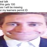 wide jake gyllenhaal | Real talk



If this gets 100 
likes I will be mewing
 for my learners permit ID | image tagged in wide jake gyllenhaal,mew,driver | made w/ Imgflip meme maker
