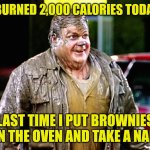 Chris Farley shitty man | I BURNED 2,000 CALORIES TODAY! LAST TIME I PUT BROWNIES IN THE OVEN AND TAKE A NAP. | image tagged in chris farley shitty man | made w/ Imgflip meme maker
