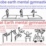 Globe vs flat earth mental gymnastics | Globe earth mental gymnastics; Basically everything we observe about our planet and sky can be explained by the Earth being a huge almost-sphere moving in space. Flat Earth mental gymnastics; The earth is flat and surrounded by an ice wall. Every known academic field and government is working to hide this. We can't agree on what causes gravity, but we definitely know how the seasons work: The sun periodically changes it's orbit position and speed. There are lands beyond Antarctica, where military forces that have never been photographed are stationed. Somehow, the fact that you have to fill out a form to go there is the same as being unable to go there at all. | image tagged in mental gymnastics | made w/ Imgflip meme maker