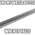 Metal pipe falling image | THE SOUND MY WATER BOTTLE MAKES; WHEN IT FALLS | image tagged in metal pipe falling image | made w/ Imgflip meme maker
