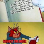 it true and it's annoying. | JUST BECAUSE YOU HATE A YOUTUBER, DOESN'T MEAN YOU CAN MAKE 2 20 MINUTES VIDEOS A MONTH TALKING BAD ABOUT THEIR VIDEOS. AUGUST THE DUCK | image tagged in angry tom | made w/ Imgflip meme maker