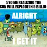 I don't need to say anyting else | 5YO ME REALIZING THE SUN WILL EXPLODE IN 5 BILLIO- | image tagged in alright i get it,so true memes,please stop | made w/ Imgflip meme maker