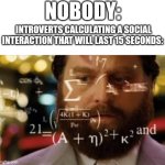I have done this before | NOBODY:; INTROVERTS CALCULATING A SOCIAL INTERACTION THAT WILL LAST 15 SECONDS: | image tagged in trying to calculate how much sleep i can get | made w/ Imgflip meme maker