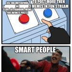 post memes in unlimitedfunn or club_of_random_meme streams instead of fun stream | USE UNLIMITEDFUNN OR CLUB_OF_RANDOM_MEME FOR INFINITE POSTS; WAIT 20 HOURS TO POST MORE THEN 3 MEMES IN FUN STREAM; SMART PEOPLE | image tagged in mr robotnic button | made w/ Imgflip meme maker