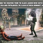 Godzilla and The Creature from the black lagoon aren’t so different | GODZILLA AND THE CREATURE FROM THE BLACK LAGOON WERE BOTH RELEASED IN THE YEAR 1954 AND POPULARIZED THE CLASH BETWEEN HUMANITY AND NATURE | image tagged in you and i aren't so different,godzilla,creature from black lagoon | made w/ Imgflip meme maker