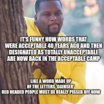 Black guy hiding behind tree | IT'S FUNNY HOW WORDS THAT WERE ACCEPTABLE 40 YEARS AGO AND THEN DESIGNATED AS TOTALLY UNACCEPTABLE ARE NOW BACK IN THE ACCEPTABLE CAMP; LIKE A WORD MADE UP OF THE LETTERS 'GGINSER' 

RED HEADED PEOPLE MUST BE REALLY PISSED OFF NOW | image tagged in black guy hiding behind tree | made w/ Imgflip meme maker