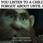 for me, it's pretty much any Katy Perry song | WHEN YOU LISTEN TO A CHILDHOOD SONG YOU FORGOT ABOUT UNTIL RECENTLY: | image tagged in you're as beautiful as the day i lost you,relatable memes,nostalgia,memes,funny | made w/ Imgflip meme maker