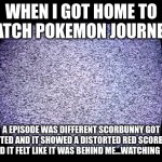 8 5 12 16 13 5 | WHEN I GOT HOME TO WATCH POKEMON JOURNEYS; A EPISODE WAS DIFFERENT SCORBUNNY GOT REJECTED AND IT SHOWED A DISTORTED RED SCORBUNNY AND IT FELT LIKE IT WAS BEHIND ME...WATCHING ME | image tagged in static | made w/ Imgflip meme maker
