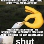 Neuro divergent storytelling be like | ME(NEURO DIVERGENT):*COMPLEX STORYTELLING*

NEURO TYPICAL FRIEND:AND THEN I-! I AM AFRAID NEITHER YOU NOR I ARE IN THE UNIVERSE I AM CURRENTLY DESCRIBING AND STORYTELLING IS A VERY DELICATE ART SO | image tagged in seagull shut meme | made w/ Imgflip meme maker