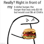 Right in front of my 6 dollar burger | 6 dollar burger, the burger that was only $3.95 but would cost $6 at Chilli's | image tagged in really right in front of my | made w/ Imgflip meme maker