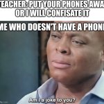 I actually don't have a phone yet. | TEACHER: PUT YOUR PHONES AWAY
OR I WILL CONFISATE IT; ME WHO DOESN'T HAVE A PHONE | image tagged in am i a joke to you | made w/ Imgflip meme maker