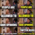 like bro its just an opinion. its not that deep. we are allowed to have opinions. | PEOPLE ARE; PEOPLE ARE; ALLOWED TO; ALLOWED TO; HAVE OPINIONS; HAVE OPINIONS; TWITTER USERS; PEOPLE ARE ALLOWED TO HAVE OPINIONS; THATS A WAR CRIME, LETS CANCEL THEM | image tagged in joey repeat after me | made w/ Imgflip meme maker