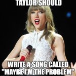 Taylor Swift | TAYLOR SHOULD; WRITE A SONG CALLED "MAYBE I'M THE PROBLEM" | image tagged in taylor swift | made w/ Imgflip meme maker