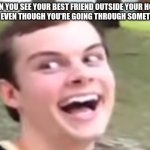 Anyone else has that happening...? | WHEN YOU SEE YOUR BEST FRIEND OUTSIDE YOUR HOUSE OR ONLINE EVEN THOUGH YOU'RE GOING THROUGH SOMETHING BAD: | image tagged in taylor shrum vine | made w/ Imgflip meme maker