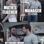 black guy stopping | MANAGER; MATH'S TEACHER; MY FRIENDS WHOM ENGLISH TEACHER SEND TO MEET MANAGER | image tagged in black guy stopping | made w/ Imgflip meme maker