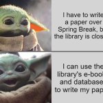 Use online library resources over Spring Break | I have to write a paper over Spring Break, but the library is closed. I can use the library's e-books and databases to write my paper! | image tagged in baby yoda v4 sad happy | made w/ Imgflip meme maker