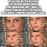 excuse me... WHAT | ME: *CLICKS MY PEN IN CLASS*
THE KID WHO KNOWS MORSE CODE WONDERING WHY I WANT TO INVADE ARMENIA WITH 204 PIGEONS AND A ROCKET-POWERED VACUUM CLEANER: | image tagged in calculating meme,pen,click,excuse me what,morse code | made w/ Imgflip meme maker