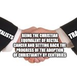 Business Handshake | TRADCATHS; FUNDAMENTALISTS; BEING THE CHRISTIAN EQUIVALENT OF RECTAL CANCER AND SETTING BACK THE PROGRESS OF THE ADOPTION OF CHRISTIANITY BY CENTURIES | image tagged in business handshake,christianity,religion,christian,fundamentalist,tradcath | made w/ Imgflip meme maker