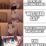 please, don't do it. you will see disturbing things | YOU'RE JUST WATCHING A VIDEO; "MUSTARD GAS"; YOU GET CURIOUS AND SEARCH IT; YOU CLICK IMAGES | image tagged in chika template | made w/ Imgflip meme maker