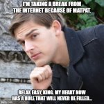 ... | I'M TAKING A BREAK FROM THE INTERNET BECAUSE OF MATPAT. RELAX EASY, KING. MY HEART NOW HAS A HOLE THAT WILL NEVER BE FILLED... | image tagged in matpat,game theory,matpat retirement,food theory,film theory,style theory | made w/ Imgflip meme maker