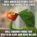 Kermit frog tea | HATE WHEN OLD PEOPLE SAY "YOU'RE TOO YOUNG TO BE TIRED"; WELL SHARON YOURE TOO OLD TO BE ALIVE AND HERE WE ARE | image tagged in kermit frog tea,kermit the frog,funny | made w/ Imgflip meme maker